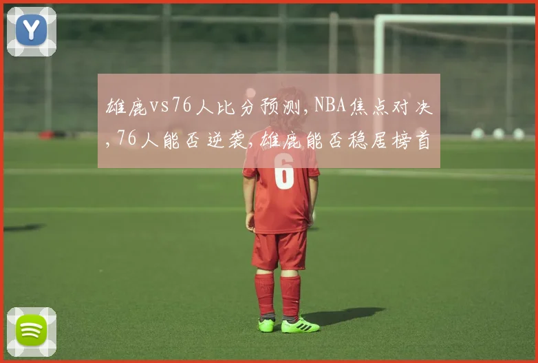 雄鹿vs76人比分预测,NBA焦点对决,76人能否逆袭,雄鹿能否稳居榜首