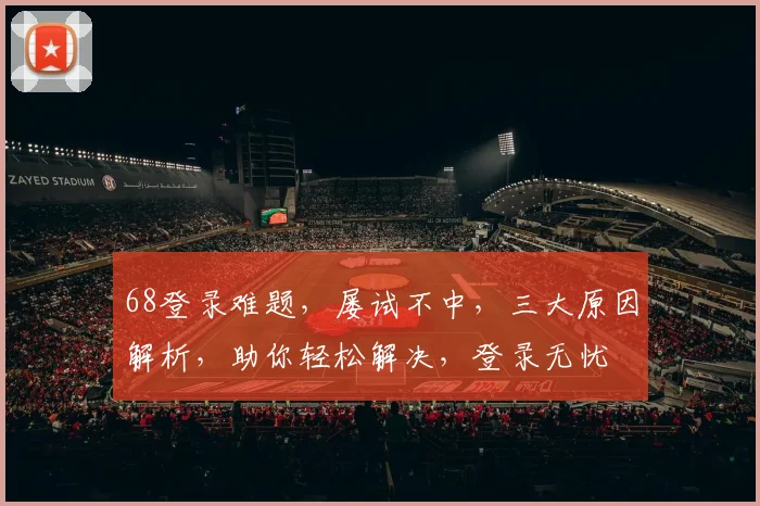 68登录难题，屡试不中，三大原因解析，助你轻松解决，登录无忧