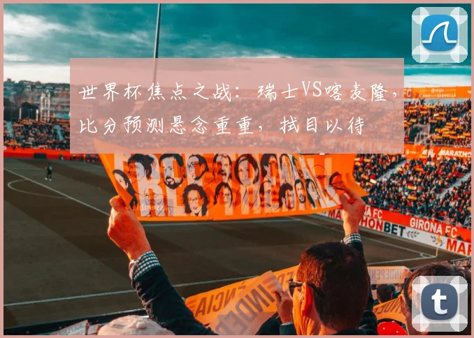 世界杯焦点之战：瑞士VS喀麦隆，比分预测悬念重重，拭目以待