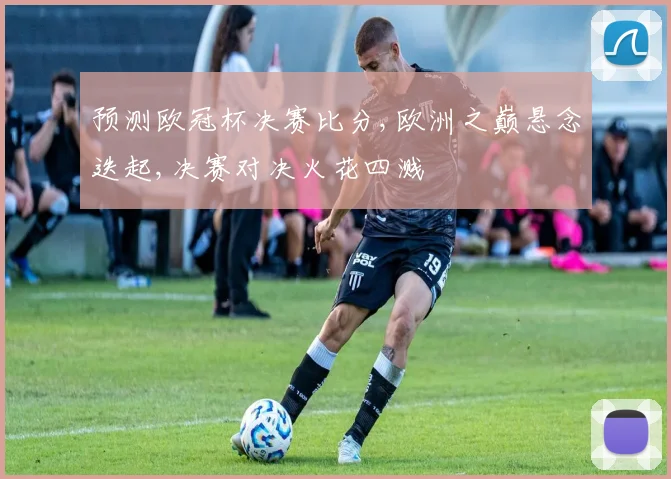 预测欧冠杯决赛比分,欧洲之巅悬念迭起,决赛对决火花四溅