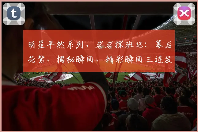 明星平然系列，岩岩探班记：幕后花絮，揭秘瞬间，精彩瞬间三连发，不容错过