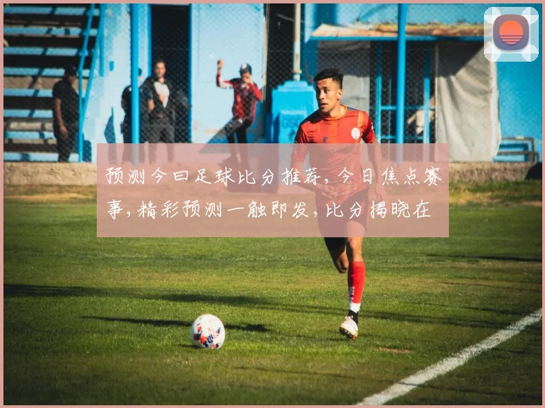 预测今曰足球比分推荐,今日焦点赛事,精彩预测一触即发,比分揭晓在即,拭目以待